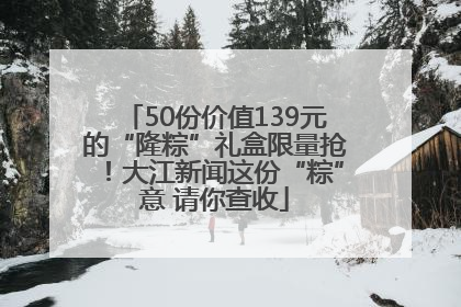 50份价值139元的“隆粽”礼盒限量抢！大江新闻这份“粽”意 请你查收
