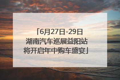 6月27日-29日 湖南汽车巡展益阳站将开启年中购车盛宴