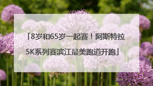 8岁和65岁一起赛！阿斯特拉5K系列赛滨江最美跑道开跑