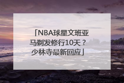 NBA球星文班亚马剃发修行10天？少林寺最新回应